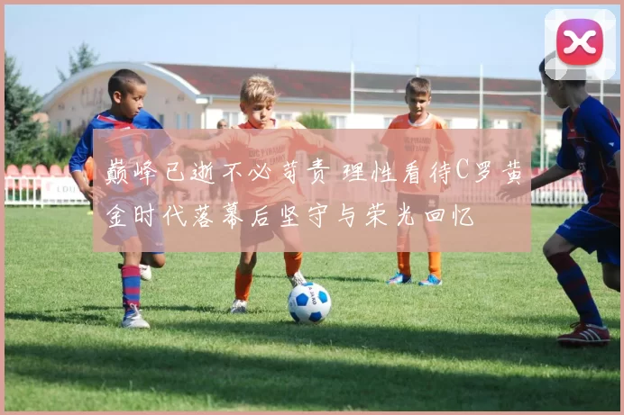 巅峰已逝不必苛责 理性看待C罗黄金时代落幕后坚守与荣光回忆